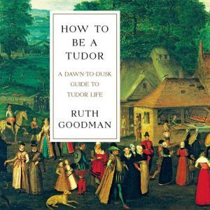 How to Be a Tudor: A Dawn-to-Dusk Guide to Tudor Life, Ruth Goodman