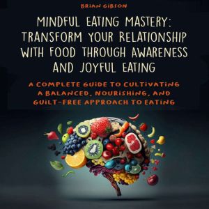 Mindful Eating Mastery: Transform Your Relationship with Food through Awareness and Joyful Eating: A Complete Guide to Cultiva
