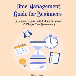 Time Management Guide for Beginners: A Beginner's Guide to Unlocking the Secrets of Effective Time Management