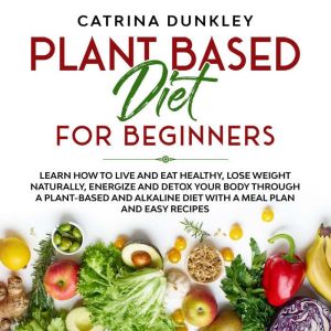 Plant Based Diet for Beginners: Learn How to Live and Eat Healthy, Lose Weight Naturally, Energize and Detox Your Body Through