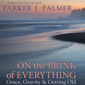 On the Brink of Everything: Grace, Gravity, and Getting Old, Parker J. Palmer