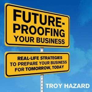 Future-Proofing Your Business: Real Life Strategies to Prepare Your Business for Tomorrow, Today, Troy Hazard