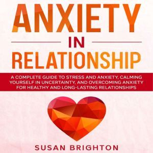 Anxiety in Relationship: A Complete Guide to Stress and Anxiety, Calming Yourself in Uncertainty, and Overcoming Anxiety for H