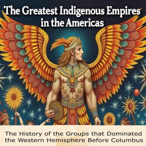 The Greatest Indigenous Empires in the Americas: The History of the Groups that Dominated the Western Hemisphere Before Columb