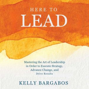 HERE TO LEAD: Mastering the Art of Leadership in Order to Execute Strategy, Advance Change, and Drive Results