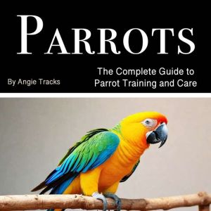 Parrots: The Complete Guide to Parrot Training and Care