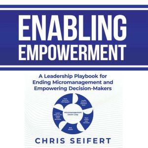 Enabling Empowerment: A Leadership Playbook for Ending Micromanagement and Empowering Decision-Makers