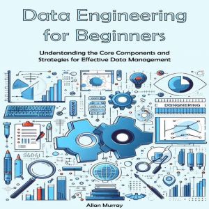 Data Engineering Guide for Beginners: Understanding the Core Components and Strategies for Effective Data Management