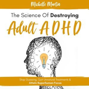 The Science of Destroying Adult ADHD: Stop Guessing, Quit Unnatural Treatments & Attain Superhuman Focus, Michelle Martin