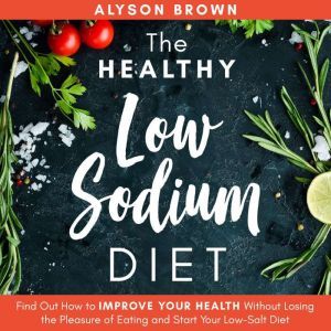 The Healthy Low Sodium Diet: Find out How to Improve Your Health Without Losing the Pleasure of Eating and Start Your Low-Salt