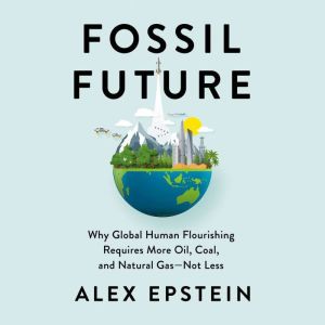 Fossil Future Why Global Human Flourishing Requires More Oil, Coal, and Natural Gas--Not Less, Alex Epstein