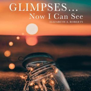 Glimpses... Now I Can See, Elizabeth A Roberts