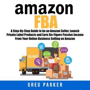Amazon FBA: A Step-By-Step Guide to be an Amazon Seller, Launch Private Label Products and Earn Six-Figure Passive Income From Your Online Business Selling on Amazon, Greg Parker