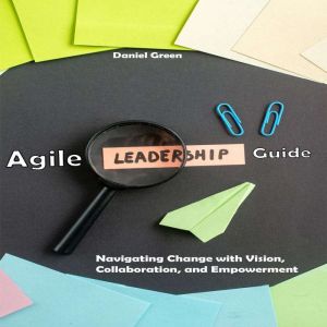 Agile Leadership Guide: Navigating Change with Vision, Collaboration, and Empowerment