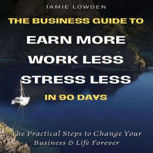Earn More, Work Less, Stress Less in 90 Days: The Practical Steps to Change Your Business & Life Forever