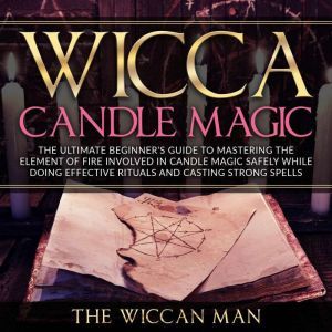 Wicca Candle Magic: The Ultimate Beginner's Guide To Mastering The Element Of Fire Involved In Candle Magic Safely while doing effective rituals and casting strong spells, The Wiccan Man