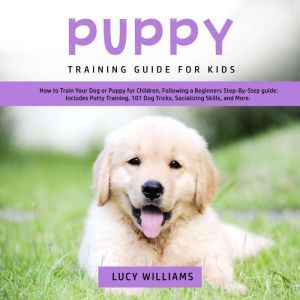 Puppy Training Guide for Kids: How to Train Your Dog or Puppy for Children, Following a Beginners Step-By-Step guide: Includes Potty Training, 101 Dog Tricks, Socializing Skills, and More., Lucy Williams