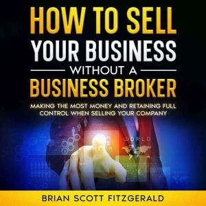 How to Sell Your Business Without a Business Broker: Making the Most Money and Retaining Full Control When Selling Your Compan