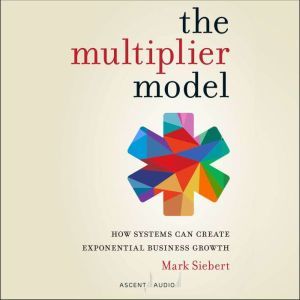 The Multiplier Model: How Systems Can Create Exponential Business Growth, Mark Siebert