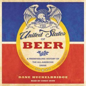 The United States of Beer A Freewheeling History of the All-American Drink, Dane Huckelbridge