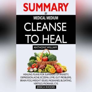SUMMARY Of Medical Medium Cleanse to Heal Healing Plans for Sufferers of Anxiety, Depression, Acne, Eczema, Lyme, Gut Problems, Brain Fog, Weight Issues, Migraines, Bloating, Vertigo, Psoriasis, Cys, Jessica Rhodes