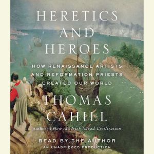 Heretics and Heroes How Renaissance Artists and Reformation Priests Created Our World, Thomas Cahill