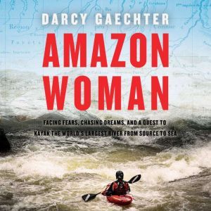Amazon Woman Facing Fears, Chasing Dreams, and a Quest to Kayak the World's Largest River from Source to Sea, Darcy Gaechter