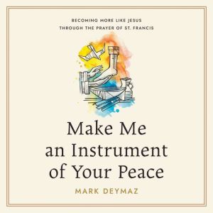 Make Me an Instrument of Your Peace: Becoming More like Jesus Through the Prayer of St. Francis
