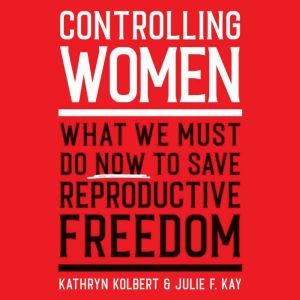 Controlling Women: What We Must Do Now to Save Reproductive Freedom, Kathryn Kolbert