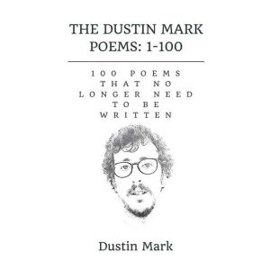 The Dustin Mark Poems: 1-100: 100 Poems That No Longer Need to Be Written