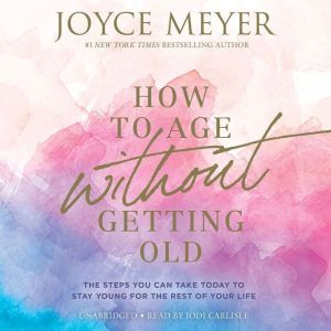 How to Age Without Getting Old: The Steps You Can Take Today to Stay Young for the Rest of Your Life, Joyce Meyer