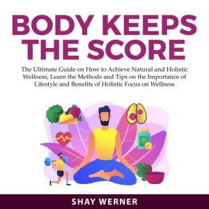 Body Keeps the Score: The Ultimate Guide on How to Achieve Natural and Holistic Wellness, Learn the Methods and Tips on the Importance of Lifestyle and Benefits of Holistic Focus on Wellness, Shay Werner