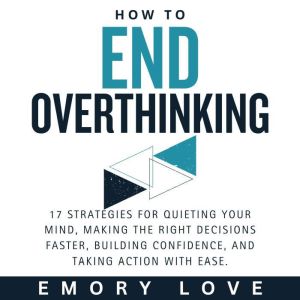 How to End Overthinking: 17 Strategies for Quieting Your Mind, Making the Right Decisions Faster, Building Confidence, and Tak