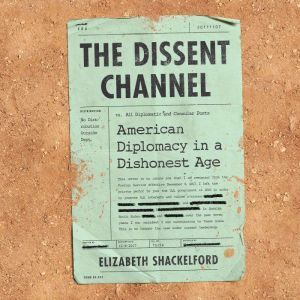 The Dissent Channel: American Diplomacy in a Dishonest Age, Elizabeth Shackelford