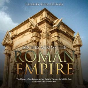 Arches across the Roman Empire: The History of the Roman Arches Built in Europe, the Middle East, Asia Minor, and North Africa, Charles River Editors