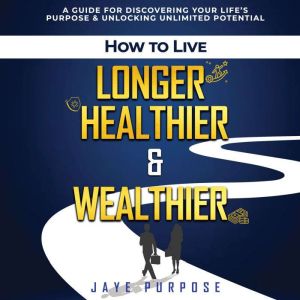 How To Live Longer Healthier & Wealthier: A Guide For Discovering Your Lifes Purpose & Unlocking Unlimited Potential