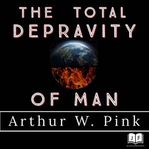 The Total Depravity of Man, Arthur W Pink