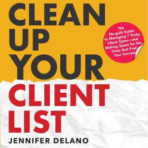 Clean Up Your Client List: The No-guilt Guide to Managing 7 Tricky Client Typesand Making Space for the Ones that Fuel Your Su