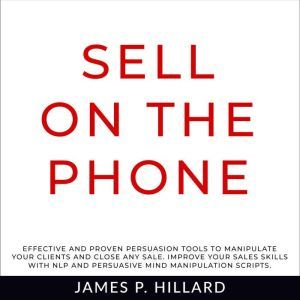 Sell On The Phone: Effective And Proven Persuasion Tools To Manipulate Your Clients And Close Any Sale. Improve Your Sales Skills With NLP And Persuasive Mind Manipulation Scripts., James P. Hillard