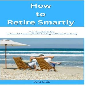 How to Retire Smartly: Your Complete Guide to Financial Freedom, Wealth Building, and Stress-Free Living
