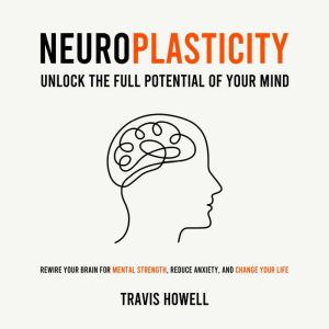Neuroplasticity - Unlock the Full Potential of Your Mind: Rewire Your Brain for Mental Strength, Reduce Anxiety, and Change Yo