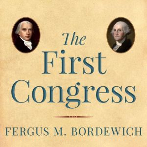 The First Congress: How James Madison, George Washington, and a Group of Extraordinary Men Invented the Government, Fergus M. Bordewich