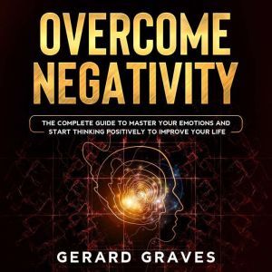 Overcome Negativity: The Complete Guide to Master Your Emotions and Start Thinking Positively to Improve Your Life, Gerard Graves