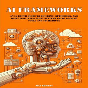 AI Frameworks: An In-Depth Guide to Building, Optimizing, and Deploying Intelligent Systems Using Leading Tools and Techniques