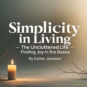 Simplicity in Living: The Uncluttered Life - Finding Joy in the Basics