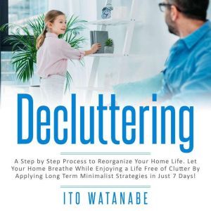 Decluttering: A Step by Step Process to Reorganize Your Home Life. Let Your Home Breathe While Enjoying a Life Free of Clutter by Applying Long Term Minimalist Strategies in Just 7 Days!, Ito Watanabe
