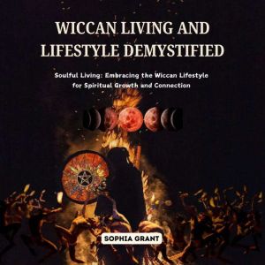 Wiccan Living and Lifestyle Demystified: Soulful Living: Embracing the Wiccan Lifestyle for Spiritual Growth and Connection