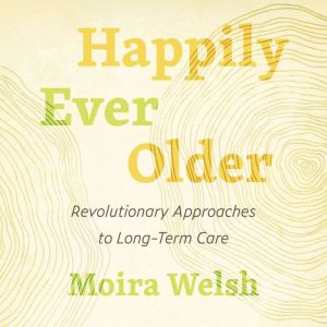 Happily Ever Older: Revolutionary Approaches to Long-Term Care, Moira Welsh
