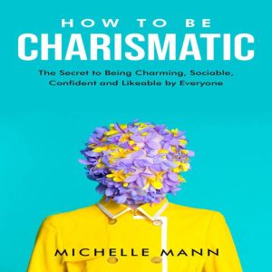 How to be Charismatic: The Secret to Being Charming, Sociable, Confident and Likable by Everyone