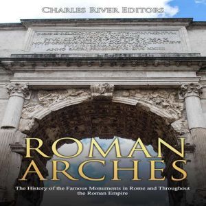Roman Arches: The History of the Famous Monuments in Rome and Throughout the Roman Empire, Charles River Editors